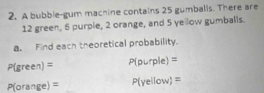 A bubble-gum machine contains 25 gumballs. There are
12 green, 5 purple, 2 orange, and 5 ye ow gumballs. 
a. Find each theoretical probability.
P(green)=
P(purple)=
P(orange)=
P(yellow)=