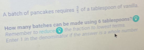 A batch of pancakes requires  3/5  of a tablespoon of vanilla.
How many batches can be made using 6 tablespoons?
Remember to reduce t the fraction to lowest terms.
Enter 1 in the denominator if the answer is a whole number