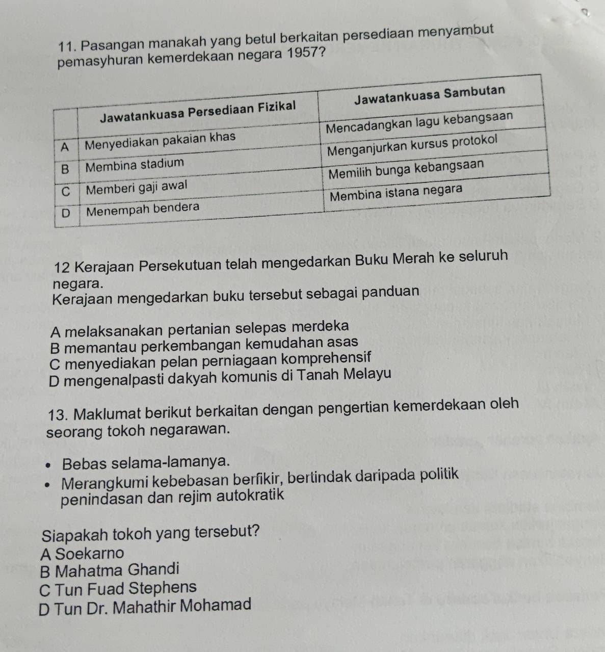 Pasangan manakah yang betul berkaitan persediaan menyambut
pemasyhuran kemerdekaan negara 1957?
12 Kerajaan Persekutuan telah mengedarkan Buku Merah ke seluruh
negara.
Kerajaan mengedarkan buku tersebut sebagai panduan
A melaksanakan pertanian selepas merdeka
B memantau perkembangan kemudahan asas
C menyediakan pelan perniagaan komprehensif
D mengenalpasti dakyah komunis di Tanah Melayu
13. Maklumat berikut berkaitan dengan pengertian kemerdekaan oleh
seorang tokoh negarawan.
Bebas selama-lamanya.
Merangkumi kebebasan berfikir, bertindak daripada politik
penindasan dan rejim autokratik
Siapakah tokoh yang tersebut?
A Soekarno
B Mahatma Ghandi
C Tun Fuad Stephens
D Tun Dr. Mahathir Mohamad