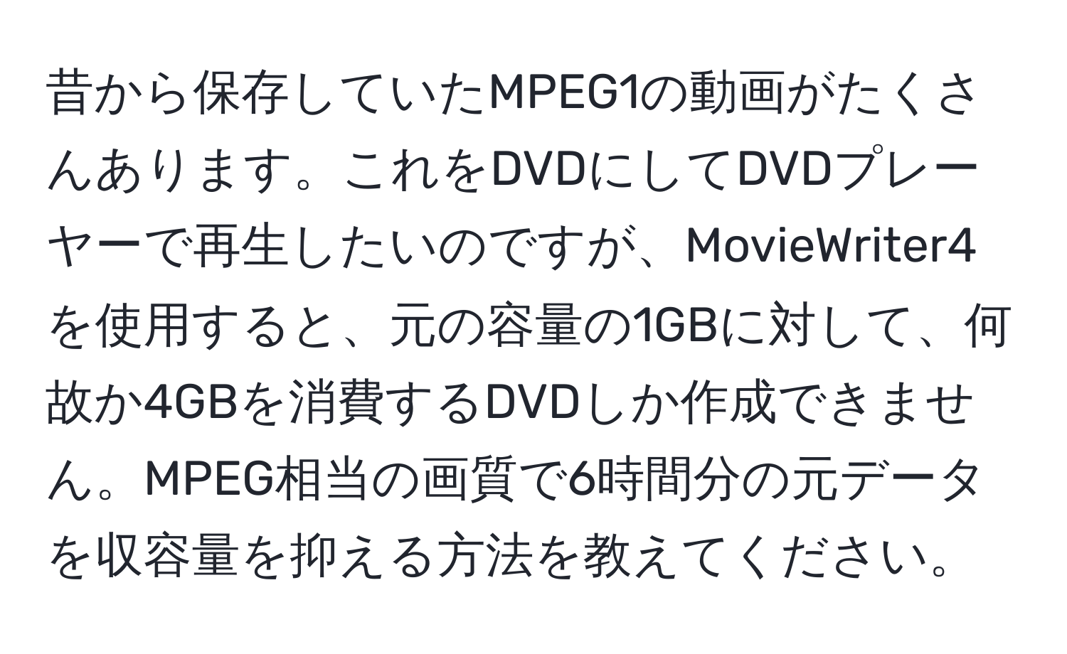 昔から保存していたMPEG1の動画がたくさんあります。これをDVDにしてDVDプレーヤーで再生したいのですが、MovieWriter4を使用すると、元の容量の1GBに対して、何故か4GBを消費するDVDしか作成できません。MPEG相当の画質で6時間分の元データを収容量を抑える方法を教えてください。