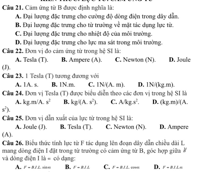 Cảm ứng từ B được định nghĩa là:
A. Đại lượng đặc trưng cho cường độ dòng điện trong dây dẫn.
B. Đại lượng đặc trưng cho từ trường về mặt tác dụng lực từ.
C. Đại lượng đặc trưng cho nhiệt độ của môi trường.
D. Đại lượng đặc trưng cho lực ma sát trong môi trường.
Câu 22. Đơn vị đo cảm ứng từ trong hệ SI là:
A. Tesla (T). B. Ampere (A). C. Newton (N). D. Joule
(J).
Câu 23. 1 Tesla (T) tương đương với
A. 1A. s. B. 1N.m. C. 1N/(A.m). D. 1N/(kg.m).
Câu 24. Đơn vị Tesla (T) được biểu diễn theo các đơn vị trong hệ SI là
A. kg.m/A. s^2 B. kg/(A.s^2). C. A/ kg.s^2. D. (kg.m) /(A.
s^2). 
Câu 25. Đơn vị dẫn xuất của lực từ trong hệ SI là:
A. Joule (J). B. Tesla (T). C. Newton (N). D. Ampere
(A).
Câu 26. Biểu thức tính lực từ F tác dụng lên đoạn dây dẫn chiều dài L
mang dòng điện I đặt trong từ trường có cảm ứng từ B, góc hợp giữa  U/B 
và dòng điện I là « có dạng:
A. F=B.I.L.sin alpha B. F=B.1.L C. F=B.I.L.cos alpha D. F=B.I.L.alpha