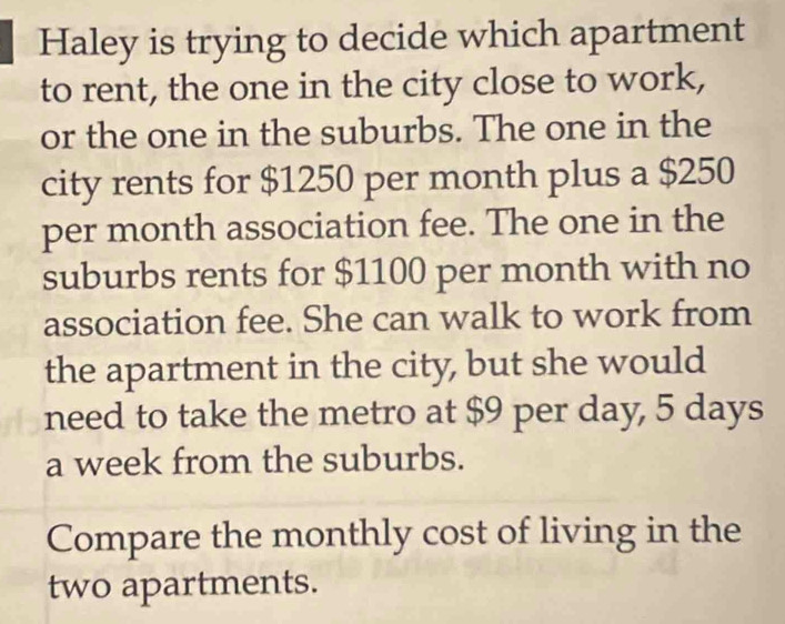 Haley is trying to decide which apartment 
to rent, the one in the city close to work, 
or the one in the suburbs. The one in the 
city rents for $1250 per month plus a $250
per month association fee. The one in the 
suburbs rents for $1100 per month with no 
association fee. She can walk to work from 
the apartment in the city, but she would 
need to take the metro at $9 per day, 5 days
a week from the suburbs. 
Compare the monthly cost of living in the 
two apartments.