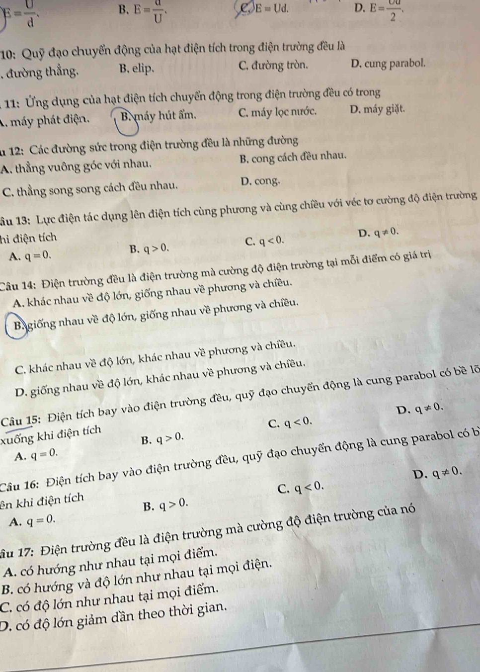 E= U/d .
C E=Ud.
D.
B. E= a/U . E= Ua/2 .
10: Quỹ đạo chuyển động của hạt điện tích trong điện trường đều là
. đường thẳng. B. elip. C. đường tròn. D. cung parabol.
* 11: ng dụng của hạt điện tích chuyển động trong điện trường đều có trong
A. máy phát điện. B. máy hút ẩm. C. máy lọc nước. D. máy giặt.
n 12: Các đường sức trong điện trường đều là những đường
A. thẳng vuông góc với nhau. B. cong cách đều nhau.
C. thẳng song song cách đều nhau. D. cong.
ầu 13: Lực điện tác dụng lên điện tích cùng phương và cùng chiều với véc tơ cường độ điện trường
hi điện tích
D. q!= 0.
C. q<0.
A. q=0.
B. q>0.
Câu 14: Điện trường đều là điện trường mà cường độ điện trường tại mỗi điểm có giá trị
A. khác nhau về độ lớn, giống nhau về phương và chiều.
Bagiống nhau về độ lớn, giống nhau về phương và chiều.
C. khác nhau về độ lớn, khác nhau về phương và chiều.
D. giống nhau về độ lớn, khác nhau về phương và chiều.
Câu 15: Điện tích bay vào điện trường đều, quỹ đạo chuyển động là cung parabol có bề lỡ
D. q!= 0.
C. q<0.
xuống khi điện tích
B. q>0.
A. q=0.
Câu 16: Điện tích bay vào điện trường đều, quỹ đạo chuyển động là cung parabol có bị
D. q!= 0.
C. q<0.
ên khi điện tích
B. q>0.
A. q=0.
ầu 17: Điện trường đều là điện trường mà cường độ điện trường của nó
A. có hướng như nhau tại mọi điểm.
B. có hướng và độ lớn như nhau tại mọi điện.
C. có độ lớn như nhau tại mọi điểm.
D. có độ lớn giảm dần theo thời gian.