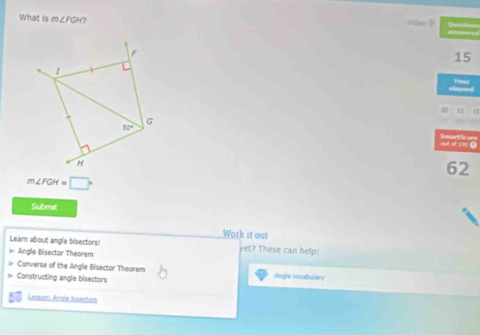What is m∠ FGH ? Video  ==mered
Questao=s
15
Fime
elapsed
∞ 1
SmartScore
out of 100 ●
62
m∠ FGH=□°
Submit
Work it out
Learn about angle bisectors! yet? These can help:
Angle Bisector Theorem
Converse of the Angle Bisector Theorem Angle vecabulary
Constructing angle bisectors
Lesson; Anale bisectors
