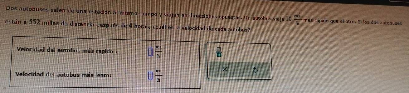 Dos autobuses salen de una estación al mismo tiempo y viajan en direcciones opuestas. Un autobus viaja 10 mi/h  más rápido que el otro. Si los dos autobuses
están a 552 millas de distancia después de 4 horas, ¿cuál es la velocidad de cada autobus?
×