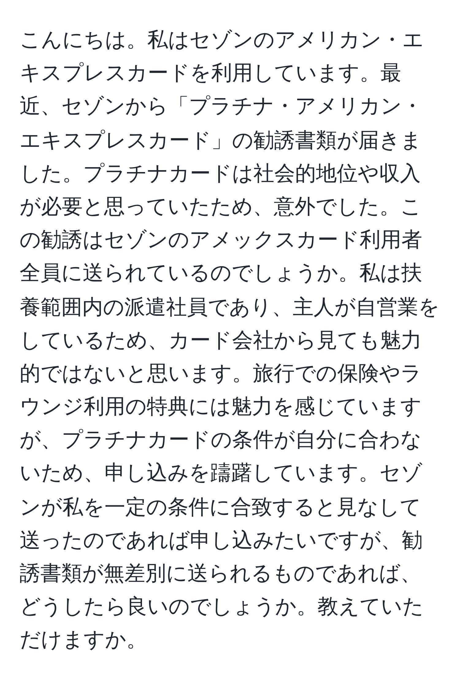 こんにちは。私はセゾンのアメリカン・エキスプレスカードを利用しています。最近、セゾンから「プラチナ・アメリカン・エキスプレスカード」の勧誘書類が届きました。プラチナカードは社会的地位や収入が必要と思っていたため、意外でした。この勧誘はセゾンのアメックスカード利用者全員に送られているのでしょうか。私は扶養範囲内の派遣社員であり、主人が自営業をしているため、カード会社から見ても魅力的ではないと思います。旅行での保険やラウンジ利用の特典には魅力を感じていますが、プラチナカードの条件が自分に合わないため、申し込みを躊躇しています。セゾンが私を一定の条件に合致すると見なして送ったのであれば申し込みたいですが、勧誘書類が無差別に送られるものであれば、どうしたら良いのでしょうか。教えていただけますか。