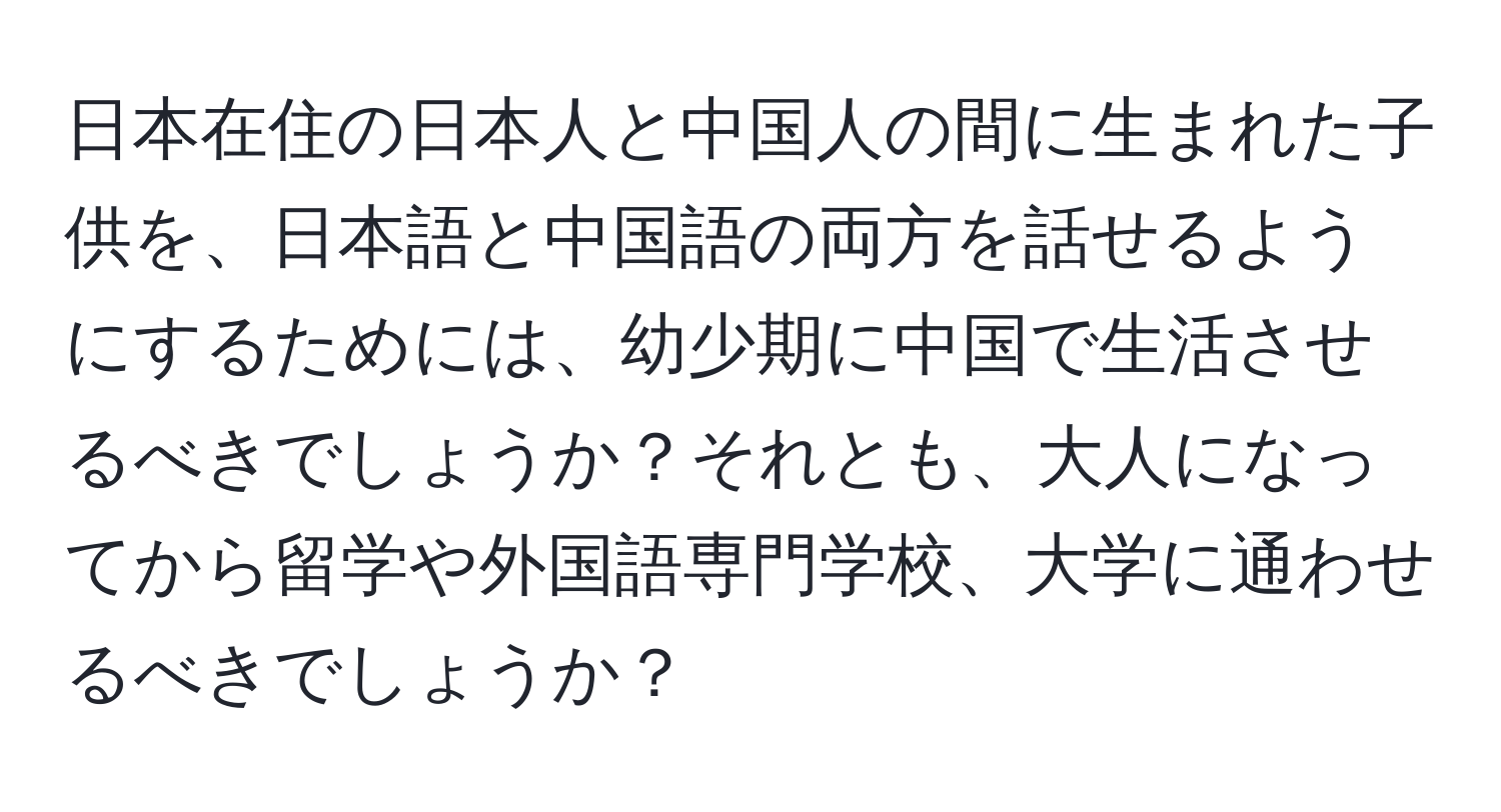 日本在住の日本人と中国人の間に生まれた子供を、日本語と中国語の両方を話せるようにするためには、幼少期に中国で生活させるべきでしょうか？それとも、大人になってから留学や外国語専門学校、大学に通わせるべきでしょうか？