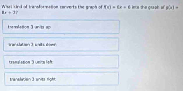 What kind of transformation converts the graph of f(x)=8x+6 into the graph of g(x)=
8x+3
translation 3 units up
translation 3 units down
translation 3 units left
translation 3 units right