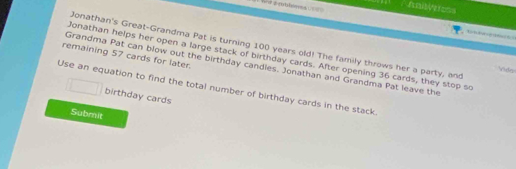 a rblièms U 
hallyeess 
__ 
Jonathan's Great-Grandma Pat is turning 100 years old! The family throws her a party, and 
remaining 57 cards for later. Jonathan helps her open a large stack of birthday cards. After opening 36 cards, they stop so 
Grandma Pat can blow out the birthday candles. Jonathan and Grandma Pat leave the 
Vida 
Use an equation to find the total number of birthday cards in the stack 
birthday cards 
Submit