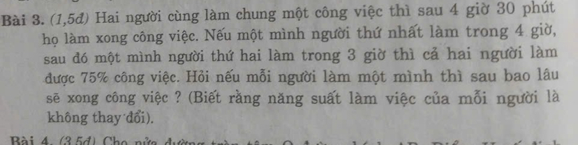 (1,5đ) Hai người cùng làm chung một công việc thì sau 4 giờ 30 phút 
họ làm xong công việc. Nếu một mình người thứ nhất làm trong 4 giờ, 
sau đó một mình người thứ hai làm trong 3 giờ thì cả hai người làm 
được 75% công việc. Hỏi nếu mỗi người làm một mình thì sau bao lâu 
sẽ xong công việc ? (Biết rằng năng suất làm việc của mỗi người là 
không thay đổi). 
Bài 4. (35d) Cho