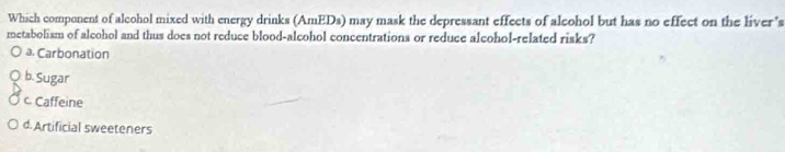 Which component of alcohol mixed with energy drinks (AmEDs) may mask the depressant effects of alcohol but has no effect on the liver’s
metabolism of alcohol and thus does not reduce blood-alcohol concentrations or reduce alcohol-related risks?
a. Carbonation
b. Sugar
c Caffeine
d. Artificial sweeteners