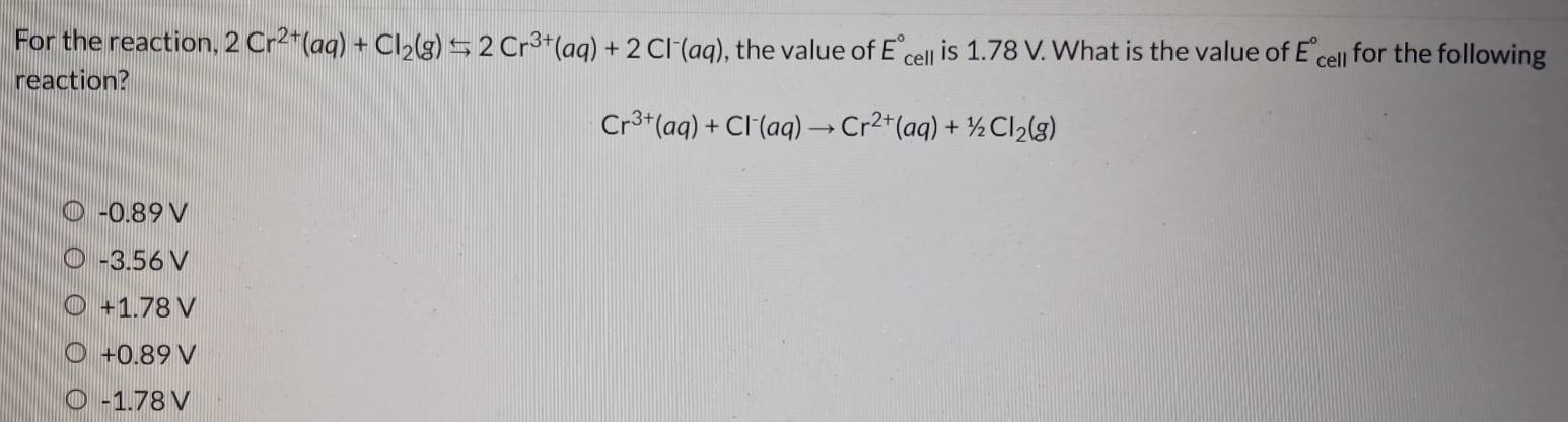 For the reaction, 2Cr^(2+)(aq)+Cl_2(g)rightarrow 2Cr^(3+)(aq)+2Cl^-(aq) , the value of E°_cell is 1.78 V. What is the value of E°_cell for the following
reaction?
Cr^(3+)(aq)+Cl^-(aq)to Cr^(2+)(aq)+^1/_2Cl_2(g)
-0.89 V
-3.56V
+1.78 V
+0.89V
-1.78 V