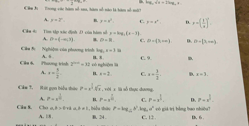 og_aupsilon =frac 2log _aupsilon.
D. log _asqrt(x)=2log _ax. 
Câu 3: Trong các hàm số sau, hàm số nào là hàm số mũ?
A. y=2^x, B. y=x^2. C. y=x^n. D. y=( 1/x )^3. 
Câu 4: Tìm tập xác định D của hàm số y=log _2(x-3).
A. D=(-∈fty ;3). B. D=R. C. D=(3;+∈fty ). D. D=[3;+∈fty ). 
Câu 5: Nghiệm của phương trình log _2x=3la
A. 6. B. 8. C.9、
D.
Câu 6. Phương trình 2^(2x+1)=32 có nghiệm là
A. x= 5/2 . x= 3/2 . D. x=3.
B. x=2. C.
Câu 7. Rút gọn biểu thức P=x^(frac 1)3.sqrt[4](x) , với x là số thực dương.
A. P=x^(frac 1)12. P=x^(frac 7)12. C. P=x^(frac 2)3. D. P=x^(frac 2)7. 
B.
Câu 8. Cho a, b>0 và a, b!= 1 , biểu thức P=log _sqrt(a)b^3. log _ba^4 có giá trị bằng bao nhiêu?
A. 18. B. 24. C. 12 、 D. 6.