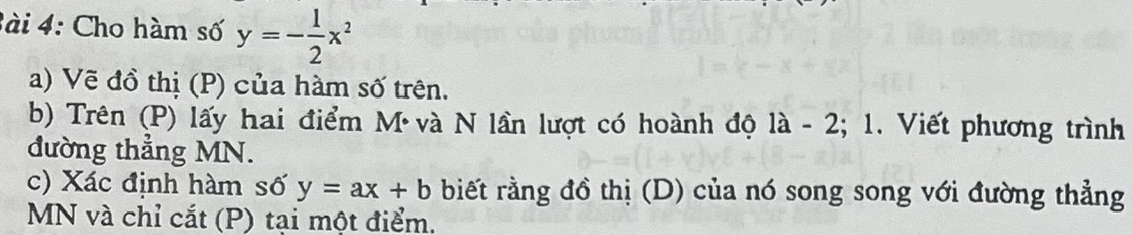 3ài 4: Cho hàm số y=- 1/2 x^2
a) Vẽ đồ thị (P) của hàm số trên. 
b) Trên (P) lấy hai điểm Mvà N lần lượt có hoành độ là i - 2; 1. Viết phương trình 
đường thẳng MN. 
c) Xác định hàm số y=ax+b biết rằng đồ thị (D) của nó song song với đường thẳng
MN và chỉ cắt (P) tại một điểm.