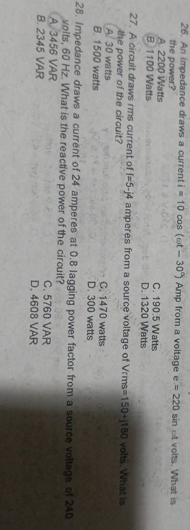 An impedance draws a current i=10cos (omega t-30°) Amp from a voltage e=220 sin ot volts. What is
the power?
A. 2200 Watts C. 190.5 Watts
B. 1100 Watts D. 1320 Watts
27. A circuit draws rms current of f=5-j4 amperes from a source voltage of Vrms =150+j180 volts. What is
the power of the circuit?
A. 30 watts C. 1470 watts
B. 1500 watts D. 300 watts
28. Impedance draws a current of 24 amperes at 0.8 lagging power factor from a source voltage of 240
volts, 60 Hz. What is the reactive power of the circuit?
A. 3456 VAR C. 5760 VAR
B. 2345 VAR
D. 4608 VAR