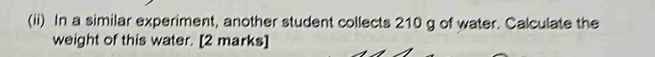 (ii) In a similar experiment, another student collects 210 g of water. Calculate the 
weight of this water. [2 marks]