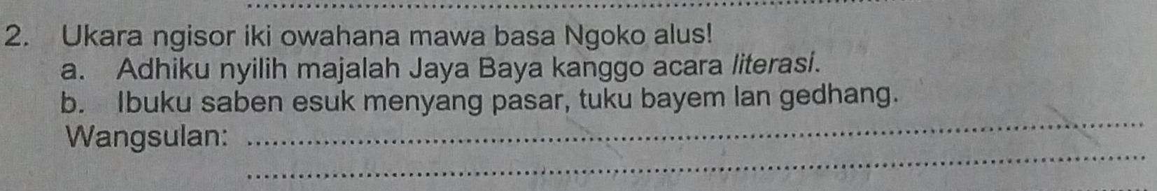 Ukara ngisor iki owahana mawa basa Ngoko alus! 
a. Adhiku nyilih majalah Jaya Baya kanggo acara literasi. 
_ 
b. Ibuku saben esuk menyang pasar, tuku bayem lan gedhang. 
_ 
Wangsulan: