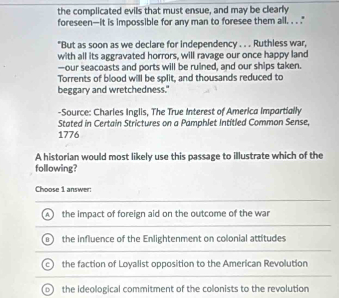 the complicated evils that must ensue, and may be clearly
foreseen—it is impossible for any man to foresee them all. . . ."
"But as soon as we declare for independency . . . Ruthless war,
with all its aggravated horrors, will ravage our once happy land
—our seacoasts and ports will be ruined, and our ships taken.
Torrents of blood will be split, and thousands reduced to
beggary and wretchedness."
-Source: Charles Inglis, The True Interest of America Impartially
Stated in Certain Strictures on a Pamphlet Intitled Common Sense,
1776
A historian would most likely use this passage to illustrate which of the
following?
Choose 1 answer:
the impact of foreign aid on the outcome of the war
the influence of the Enlightenment on colonial attitudes
the faction of Loyalist opposition to the American Revolution
the ideological commitment of the colonists to the revolution