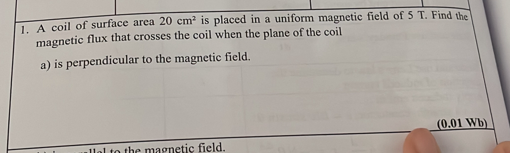 A coil of surface area 20cm^2 is placed in a uniform magnetic field of 5 T. Find the 
magnetic flux that crosses the coil when the plane of the coil 
a) is perpendicular to the magnetic field. 
(0.01 Wb) 
to the magnetic field.