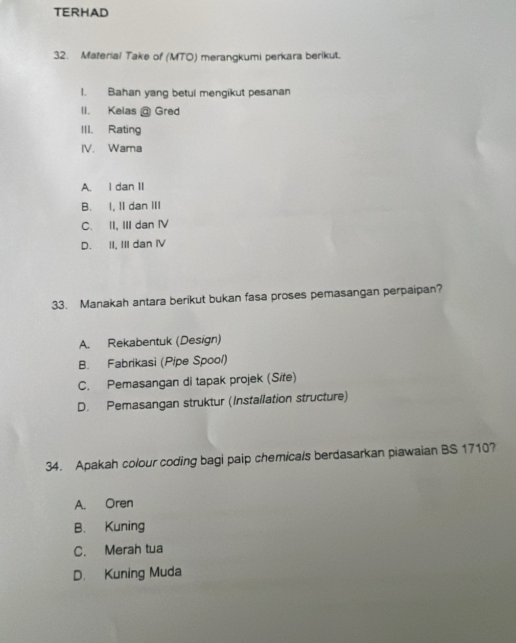 TERHAD
32、 Material Take of (MTO) merangkumi perkara berikut.
I. Bahan yang betul mengikut pesanan
II. Kelas @ Gred
III. Rating
IV. Wama
A. I dan II
B. I, II dan III
C、 II, III dan ⅣV
D. II, III dan IV
33. Manakah antara berikut bukan fasa proses pemasangan perpaipan?
A. Rekabentuk (Design)
B. Fabrikasi (Pipe Spool)
C. Pemasangan di tapak projek (Site)
D. Pemasangan struktur (Installation structure)
34. Apakah colour coding bagi paip chemicals berdasarkan piawaian BS 1710?
A. Oren
B. Kuning
C. Merah tua
D. Kuning Muda