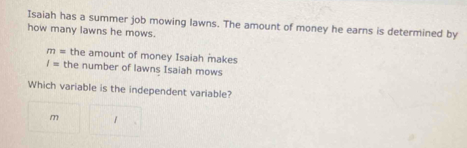 Isaiah has a summer job mowing lawns. The amount of money he earns is determined by 
how many lawns he mows.
m= the amount of money Isaiah makes
I= the number of lawns Isaiah mows 
Which variable is the independent variable? 
m 1