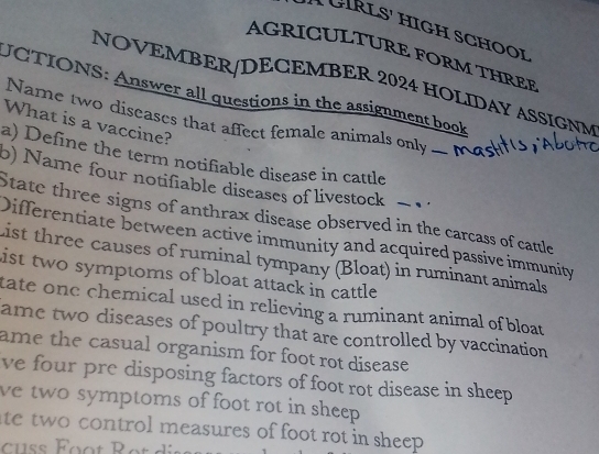 GRLS' HìGH SCHOOi 
AGRICULTURE FORM THREF 
NOVEMBER/DECEMBER 2024 HOLIDAY ASSIGNM 
UCTIONS: Answer all questions in the assignment book 
Name two diseases that affect female animals only _ N 
What is a vaccine? 
a) Define the term notifiable disease in cattle 
o) Name four notifiable diseases of livestock − 
State three signs of anthrax disease observed in the carcass of cattle 
Differentiate between active immunity and acquired passive immunity 
List three causes of ruminal tympany (Bloat) in ruminant animals 
ist two symptoms of bloat attack in cattle 
tate one chemical used in relieving a ruminant animal of bloat 
ame two diseases of poultry that are controlled by vaccination 
ame the casual organism for foot rot disease . 
ve four pre disposing factors of foot rot disease in sheep 
ve two symptoms of foot rot in sheep . 
ate two control measures of foot rot in sheep . 
ss Éoot Rot d is