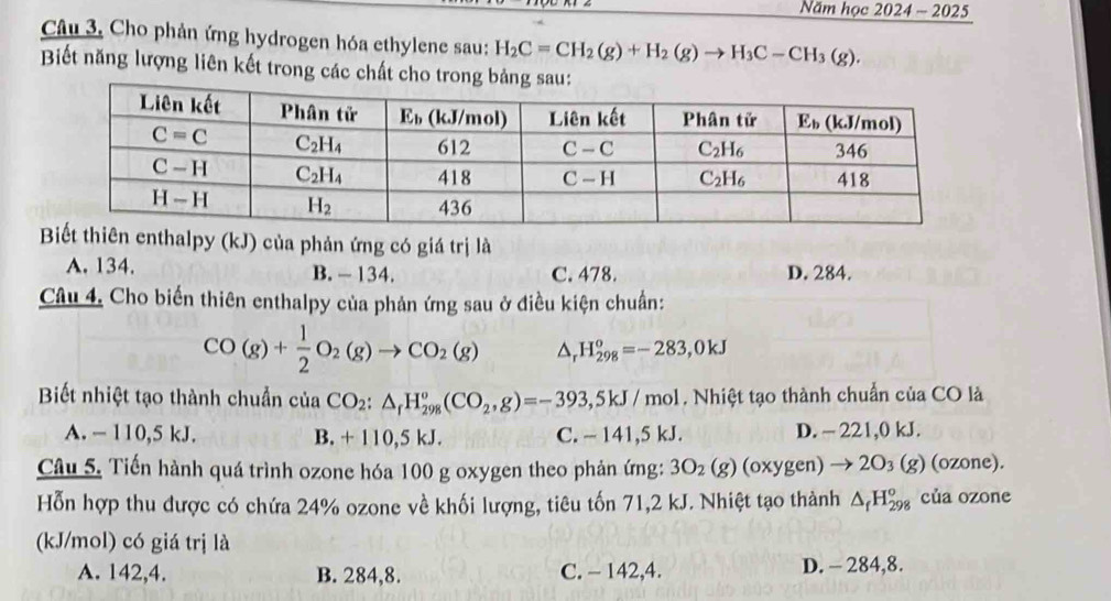 Năm học 2024 ~ 2025
Câu 3, Cho phản ứng hydrogen hóa ethylene sau: H_2C=CH_2(g)+H_2(g)to H_3C-CH_3(g).
Biết năng lượng liên kết trong các chất cho tro
ên enthalpy (kJ) của phản ứng có giá trị là
A. 134. B. - 134. C. 478. D. 284.
Câu 4. Cho biến thiên enthalpy của phản ứng sau ở điều kiện chuẩn:
CO(g)+ 1/2 O_2(g)to CO_2(g) △ H_(298)^o=-283,0kJ
Biết nhiệt tạo thành chuẩn của CO_2:△ _fH_(298)^o(CO_2,g)=-393,5kJ/mol. Nhiệt tạo thành chuẩn của CO là
A. - 110,5 kJ. B. + 110,5 kJ. C. - 141,5 kJ. D. - 221,0 kJ.
Câu 5. Tiến hành quá trình ozone hóa 100 g oxygen theo phản ứng: 3O_2(g)(oxygen)to 2O_3(g) (ozone).
Hỗn hợp thu được có chứa 24% ozone về khối lượng, tiêu tốn 71,2 kJ. Nhiệt tạo thành △ _fH_(298)^o của ozone
(kJ/mol) có giá trị là
A. 142,4. B. 284,8. C. - 142,4. D. - 284,8.