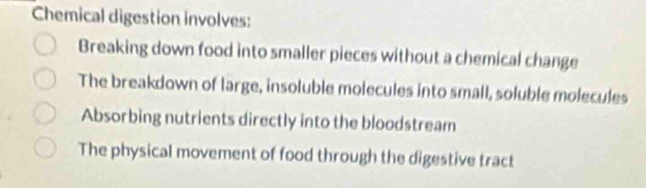 Chemical digestion involves:
Breaking down food into smaller pieces without a chemical change
The breakdown of large, insoluble molecules into small, soluble molecules
Absorbing nutrients directly into the bloodstream
The physical movement of food through the digestive tract