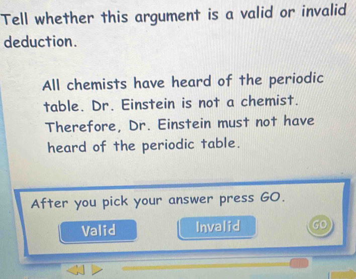 Tell whether this argument is a valid or invalid
deduction.
All chemists have heard of the periodic
table. Dr. Einstein is not a chemist.
Therefore, Dr. Einstein must not have
heard of the periodic table.
After you pick your answer press GO.
Valid Invalid
GO