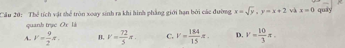 Thể tích vật thể tròn xoay sinh ra khi hình phẳng giới hạn bởi các đường x=sqrt(y), y=x+2 và x=0 quay
quanh trục Ox là
A. V= 9/2 π. B. V= 72/5 π. C. V= 184/15 π. D. V= 10/3 π.