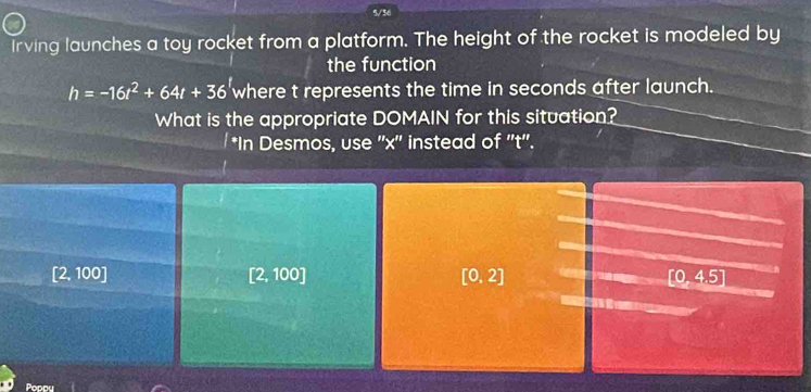 4/36
Irving launches a toy rocket from a platform. The height of the rocket is modeled by
the function
h=-16t^2+64t+36 where t represents the time in seconds after launch.
What is the appropriate DOMAIN for this situation?
*In Desmos, use '' x '' instead of ''t''.
[2,100]
[2,100]
[0,2]
[0,4.5]
Popou