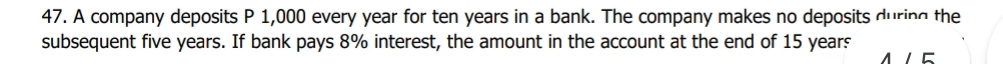 A company deposits P 1,000 every year for ten years in a bank. The company makes no deposits during the 
subsequent five years. If bank pays 8% interest, the amount in the account at the end of 15 years