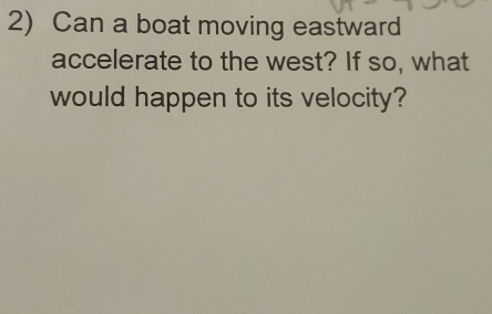 Can a boat moving eastward 
accelerate to the west? If so, what 
would happen to its velocity?