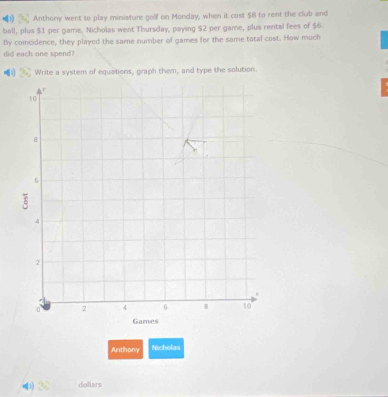 Anthony went to play miniature golf on Monday, when it cost $8 to rent the club and 
ball, plus $1 per game. Nicholas went Thursday, paying $2 per game, plus rental fees of $6. 
By coincidence, they played the same number of games for the same total cost. How much 
did each one spend? 
11 Write a system of equations, graph them, and type the solution. 
Anthony Nicholas
dollars