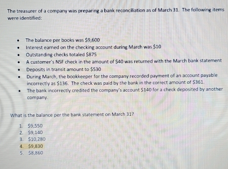 The treasurer of a company was preparing a bank reconciliation as of March 31. The following items
were identified:
The balance per books was $9,600
Interest earned on the checking account during March was $10
Outstanding checks totaled $875
A customer's NSF check in the amount of $40 was returned with the March bank statement
Deposits in transit amount to $530
During March, the bookkeeper for the company recorded payment of an account payable
incorrectly as $136. The check was paid by the bank in the correct amount of $361.
The bank incorrectly credited the company's account $140 for a check deposited by another
company.
What is the balance per the bank statement on March 31?
1. $9,550
2. $9,140
3. $10,280
4. $9,830
5. $8,860