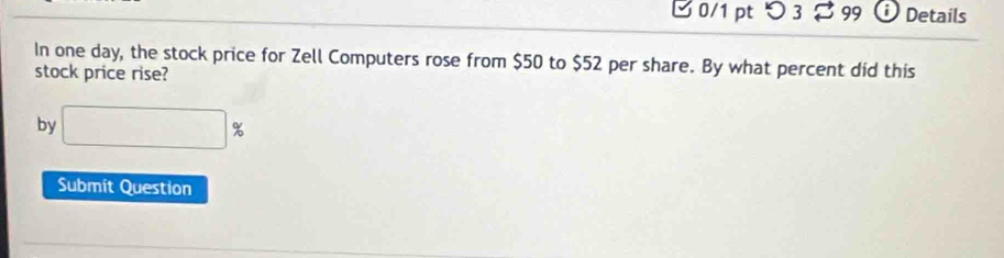 0/1 ptつ 3 99 Details 
In one day, the stock price for Zell Computers rose from $50 to $52 per share. By what percent did this 
stock price rise? 
by □ %
Submit Question