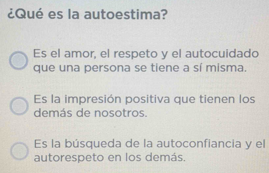 ¿Qué es la autoestima?
Es el amor, el respeto y el autocuidado
que una persona se tiene a sí misma.
Es la impresión positiva que tienen los
demás de nosotros.
Es la búsqueda de la autoconfiancia y el
autorespeto en los demás.