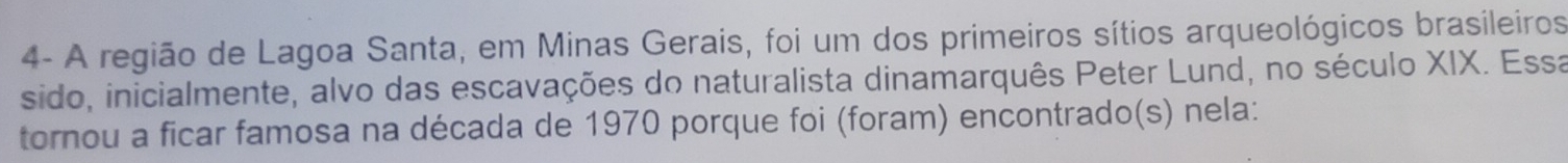 4- A região de Lagoa Santa, em Minas Gerais, foi um dos primeiros sítios arqueológicos brasileiros 
sido, inicialmente, alvo das escavações do naturalista dinamarquês Peter Lund, no século XIX. Essa 
tornou a ficar famosa na década de 1970 porque foi (foram) encontrado(s) nela: