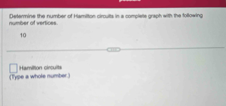 Determine the number of Hamilton circults in a complete graph with the following 
number of vertices.
10
Hamilton circuits 
(Type a whole number.)