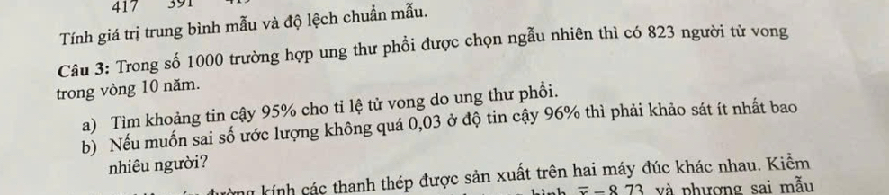 417 391 
Tính giá trị trung bình mẫu và độ lệch chuẩn mẫu. 
Câu 3: Trong số 1000 trường hợp ung thư phổi được chọn ngẫu nhiên thì có 823 người từ vong 
trong vòng 10 năm. 
a) Tìm khoảng tin cậy 95% cho tỉ lệ tử vong do ung thư phổi. 
b) Nếu muốn sai số ước lượng không quá 0,03 ở độ tin cậy 96% thì phải khảo sát ít nhất bao 
nhiêu người? 
ag kính các thanh thép được sản xuất trên hai máy đúc khác nhau. Kiểm
overline x-873 và phương sai mẫu