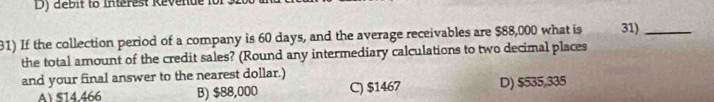 D) débit to Interest Kévenue it
1) If the collection period of a company is 60 days, and the average receivables are $88,000 what is 31)_
the total amount of the credit sales? (Round any intermediary calculations to two decimal places
and your final answer to the nearest dollar.)
A) $14.466 B) $88,000 C) $1467 D) $535,335