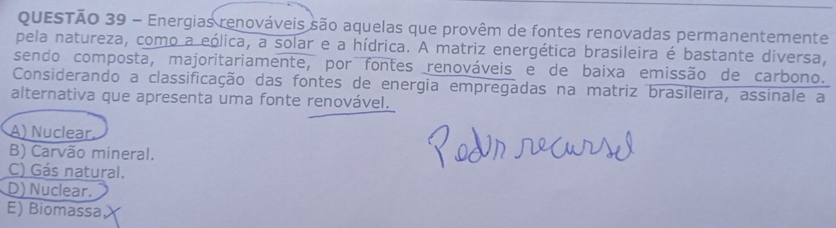 Energias renováveis são aquelas que provêm de fontes renovadas permanentemente
pela natureza, como a eólica, a solar e a hídrica. A matriz energética brasileira é bastante diversa,
sendo composta, majoritariamente, por fontes renováveis e de baixa emissão de carbono.
Considerando a classificação das fontes de energia empregadas na matriz brasileira, assinale a
alternativa que apresenta uma fonte renovável.
A) Nuclear.
B) Carvão mineral.
C) Gás natural.
D) Nuclear.
E) Biomassa,