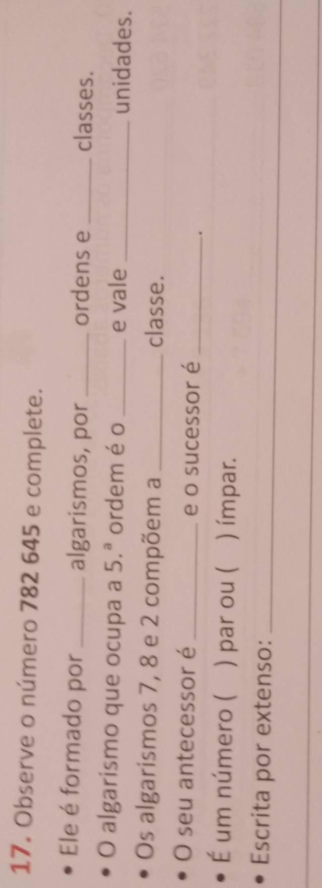 Observe o número 782 645 e complete. 
Ele é formado por _algarismos, por _ordens e _classes. 
O algarismo que ocupa a 5.^a ordem éo_ _unidades. 
e vale 
Os algarismos 7, 8 e 2 compõem a _classe. 
O seu antecessor é _e o sucessor é_ 
. 
É um número ( ) par ou ( ) ímpar. 
Escrita por extenso:_ 
_