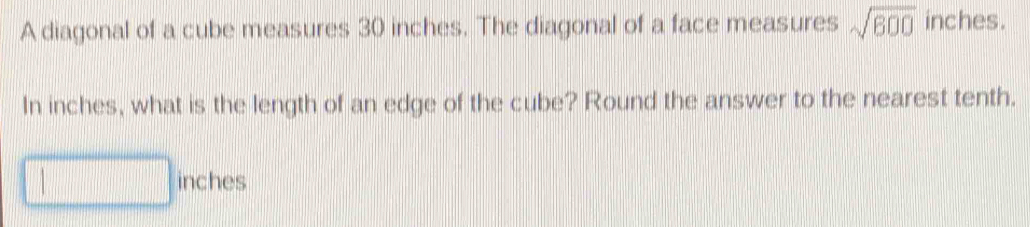 A diagonal of a cube measures 30 inches. The diagonal of a face measures sqrt(600) inches. 
In inches, what is the length of an edge of the cube? Round the answer to the nearest tenth.
inches