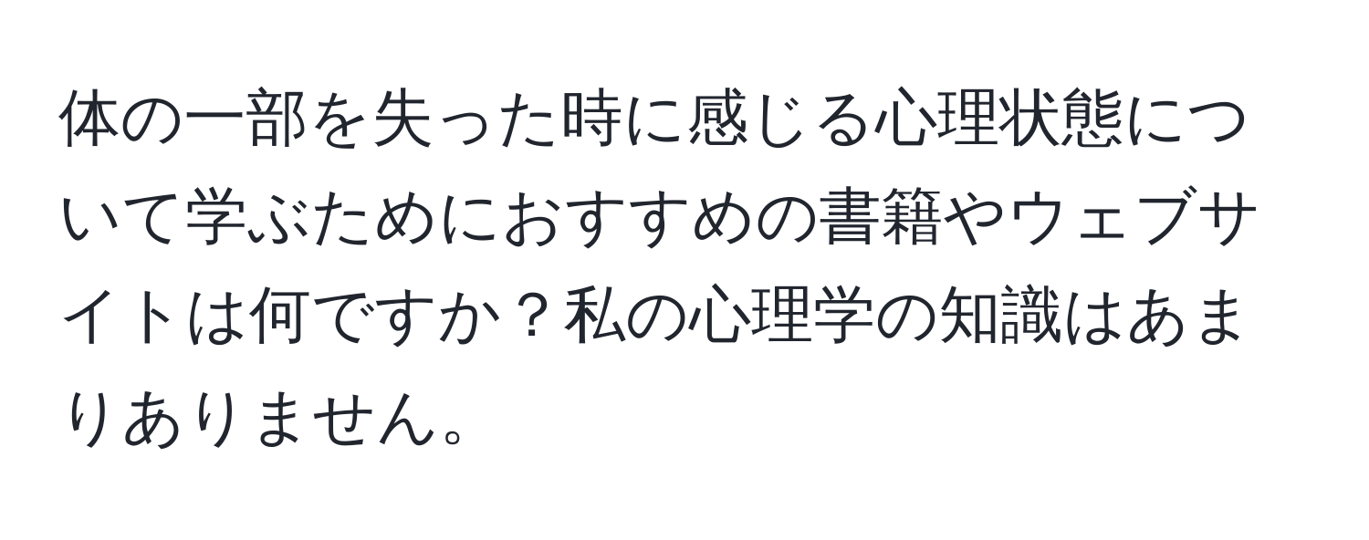 体の一部を失った時に感じる心理状態について学ぶためにおすすめの書籍やウェブサイトは何ですか？私の心理学の知識はあまりありません。