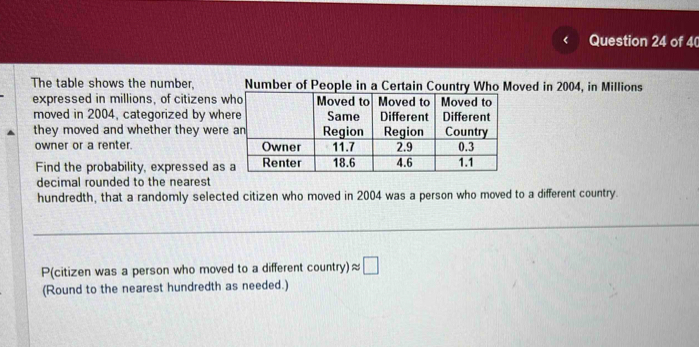 《 Question 24 of 4 
The table shows the number, ved in 2004, in Millions 
expressed in millions, of citizens 
moved in 2004, categorized by wh 
they moved and whether they wer 
owner or a renter. 
Find the probability, expressed as 
decimal rounded to the nearest 
hundredth, that a randomly selected citizen who moved in 2004 was a person who moved to a different country. 
P(citizen was a person who moved to a different coun try ) approx □ 
(Round to the nearest hundredth as needed.)