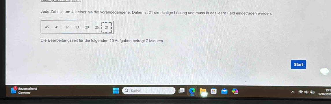 Jede Zahl ist um 4 kleiner als die vorangegangene. Daher ist 21 die richtige Lösung und muss in das leere Feld eingetragen werden. 
Die Bearbeitungszeit für die folgenden 15 Aufgaben beträgt 7 Minuten. 
Start 
Bevorstehend Suche 19 : 
Gewinne