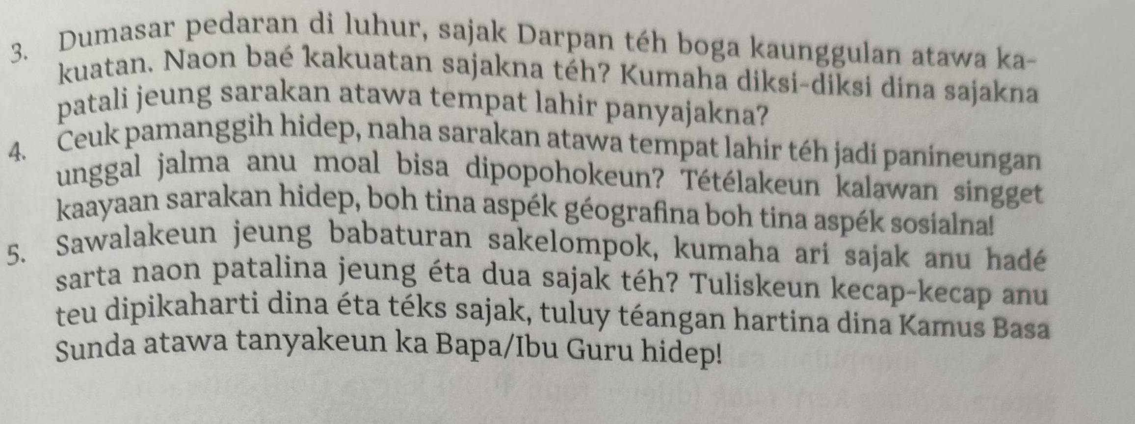 Dumasar pedaran di luhur, sajak Darpan téh boga kaunggulan atawa ka- 
kuatan. Naon baé kakuatan sajakna téh? Kumaha diksi-diksi dina sajakna 
patali jeung sarakan atawa tempat lahir panyajakna? 
4. Ceuk pamanggih hidep, naha sarakan atawa tempat lahir téh jadi panineungan 
unggal jalma anu moal bisa dipopohokeun? Tétélakeun kalawan singget 
kaayaan sarakan hidep, boh tina aspék géografina boh tina aspék sosialna! 
5. Sawalakeun jeung babaturan sakelompok, kumaha ari sajak anu hadé 
sarta naon patalina jeung éta dua sajak téh? Tuliskeun kecap-kecap anu 
teu dipikaharti dina éta téks sajak, tuluy téangan hartina dina Kamus Basa 
Sunda atawa tanyakeun ka Bapa/Ibu Guru hidep!