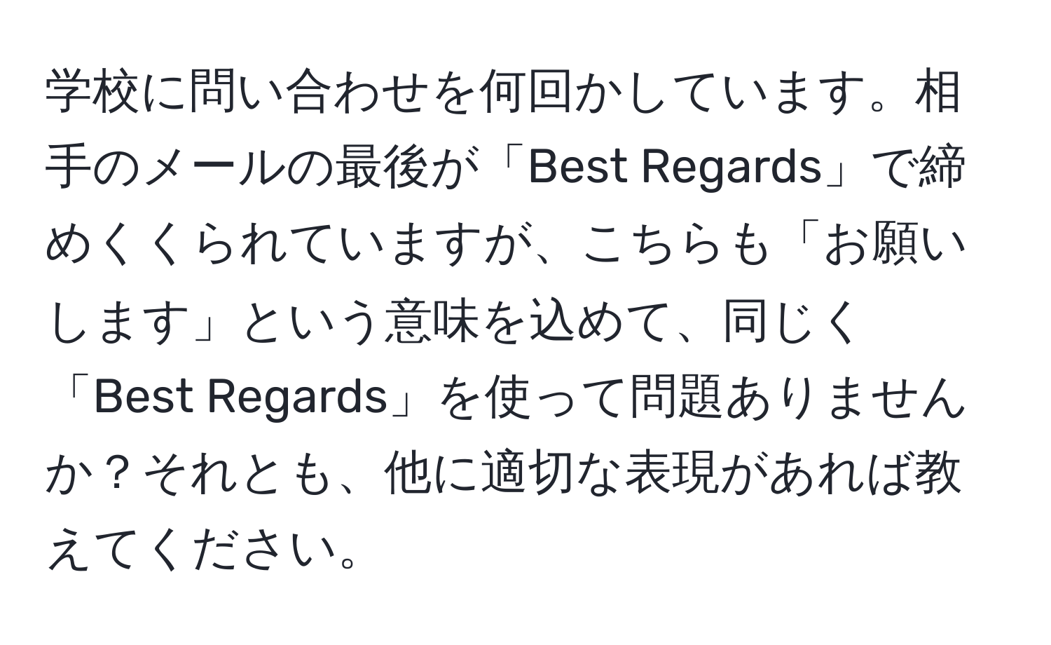 学校に問い合わせを何回かしています。相手のメールの最後が「Best Regards」で締めくくられていますが、こちらも「お願いします」という意味を込めて、同じく「Best Regards」を使って問題ありませんか？それとも、他に適切な表現があれば教えてください。