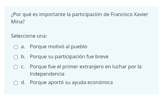 ¿Por qué es importante la participación de Francisco Xavier
Mina?
Seleccione una:
a. Porque motivó al pueblo
b. Porque su participación fue breve
c. Porque fue el primer extranjero en luchar por la
Independencia
d. Porque aportó su ayuda económica